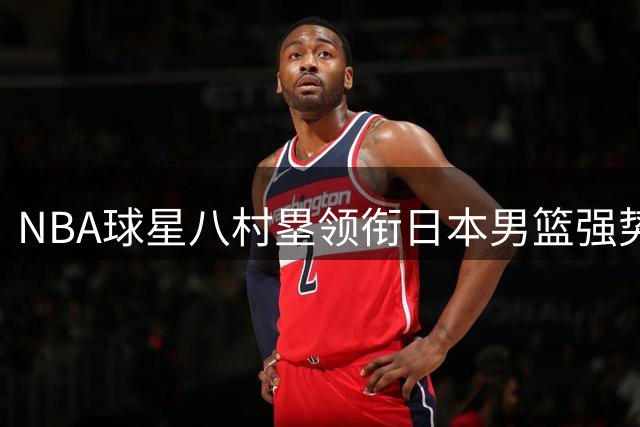 NBA球星八村塁领衔日本男篮强势出征 中日篮球实力差距再引热议